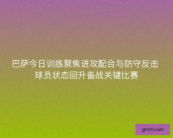 巴萨今日训练聚焦进攻配合与防守反击 球员状态回升备战关键比赛
