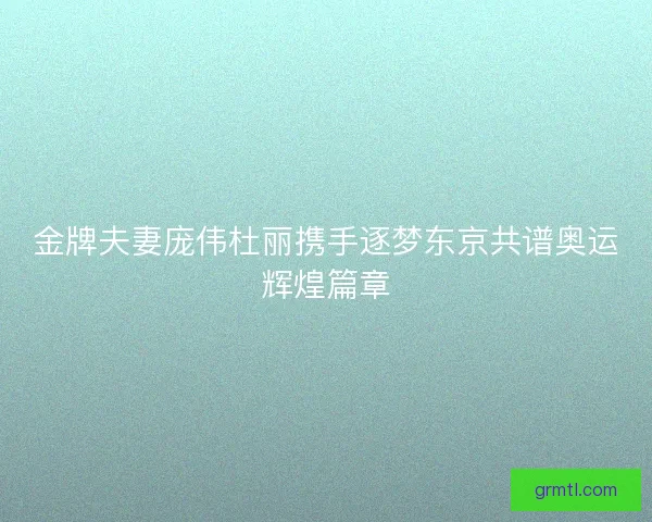 金牌夫妻庞伟杜丽携手逐梦东京共谱奥运辉煌篇章