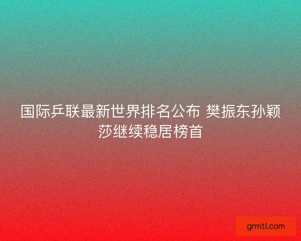 国际乒联最新世界排名公布 樊振东孙颖莎继续稳居榜首