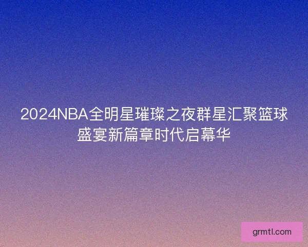 2024NBA全明星璀璨之夜群星汇聚篮球盛宴新篇章时代启幕华
