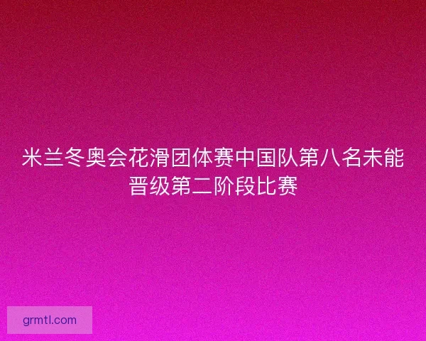米兰冬奥会花滑团体赛中国队第八名未能晋级第二阶段比赛