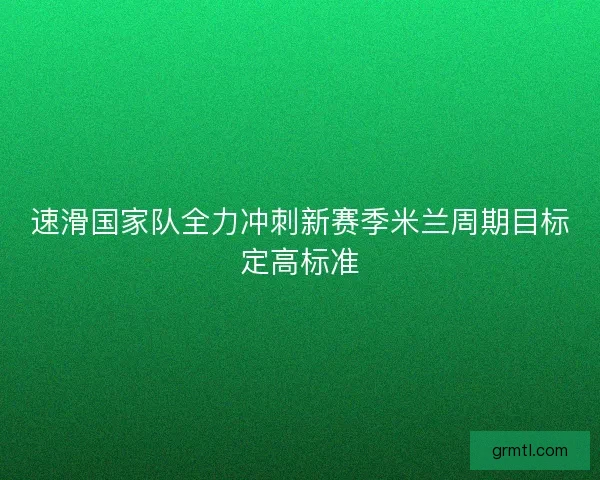 速滑国家队全力冲刺新赛季米兰周期目标定高标准