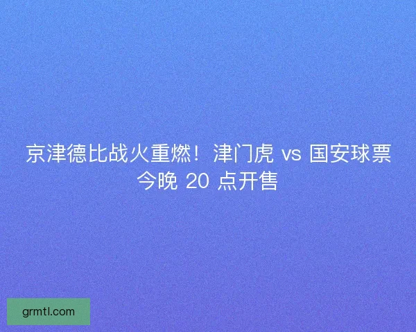 京津德比战火重燃！津门虎 vs 国安球票今晚 20 点开售