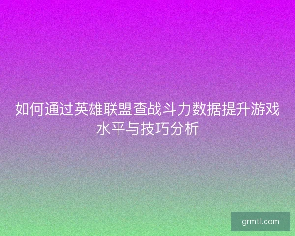 如何通过英雄联盟查战斗力数据提升游戏水平与技巧分析